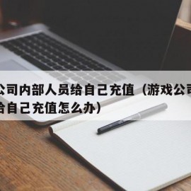 游戏公司内部人员给自己充值（游戏公司内部人员给自己充值怎么办）