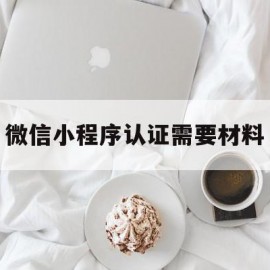 微信小程序认证需要材料(微信小程序微信认证需要多久)