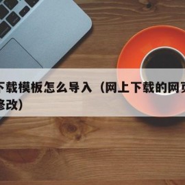 网上下载模板怎么导入（网上下载的网页模板怎么修改）