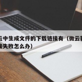 在微云中生成文件的下载链接有（微云获取下载链接失败怎么办）