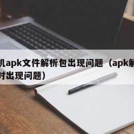 手机apk文件解析包出现问题（apk解析包时出现问题）