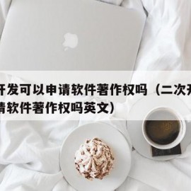 二次开发可以申请软件著作权吗（二次开发可以申请软件著作权吗英文）