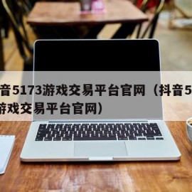 抖音5173游戏交易平台官网（抖音5173游戏交易平台官网）