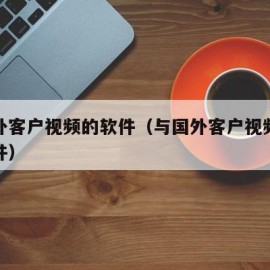 与国外客户视频的软件（与国外客户视频会议的软件）