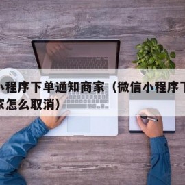 微信小程序下单通知商家（微信小程序下单通知商家怎么取消）