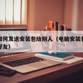 电脑如何发送安装包给别人（电脑安装包怎么发给好友）