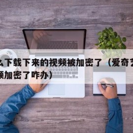 为什么下载下来的视频被加密了（爱奇艺下载的视频加密了咋办）