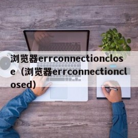 浏览器errconnectionclose（浏览器errconnectionclosed）