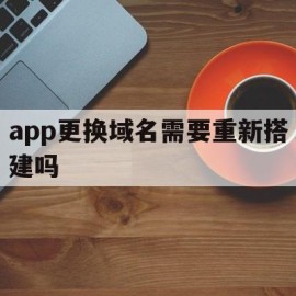 app更换域名需要重新搭建吗(app换域名,以前下载的app会失效吗)