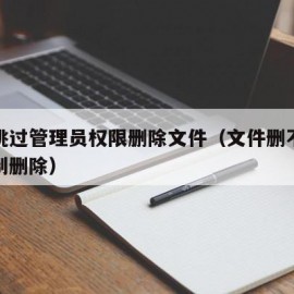 如何跳过管理员权限删除文件（文件删不掉怎么强制删除）