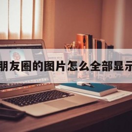 朋友圈的图片怎么全部显示(朋友圈图片怎么显示全图)