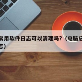 电脑常用软件日志可以清理吗?（电脑应用程序日志）