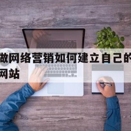 做网络营销如何建立自己的网站(做网络营销如何建立自己的网站营销)