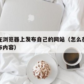 怎么在浏览器上发布自己的网站（怎么在浏览器发布内容）