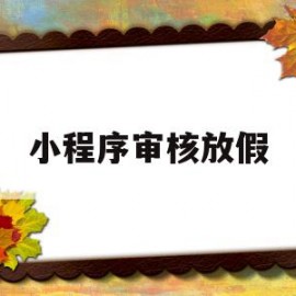 小程序审核放假(微信小程序审核周末上班吗)