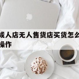 成人店无人售货店买货怎么操作(成人店无人售货店买货怎么操作流程)