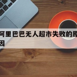 阿里巴巴无人超市失败的原因(阿里巴巴的无人超市可以加盟吗)