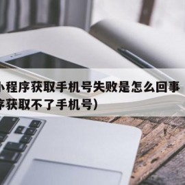 微信小程序获取手机号失败是怎么回事（微信小程序获取不了手机号）