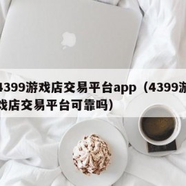 4399游戏店交易平台app（4399游戏店交易平台可靠吗）