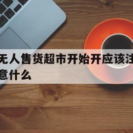 无人售货超市开始开应该注意什么(无人售货超市需要什么手续)