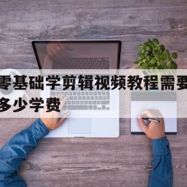 零基础学剪辑视频教程需要多少学费(零基础学剪辑视频教程需要多少学费呢)