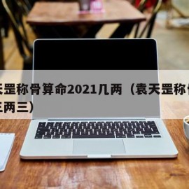 袁天罡称骨算命2021几两（袁天罡称骨算命三两三）