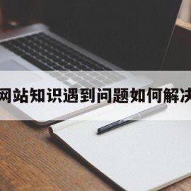 网站知识遇到问题如何解决(网站实现过程中遇到的问题及解决办法)