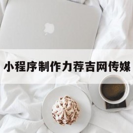 小程序制作力荐吉网传媒(吉网传媒工作怎么样)