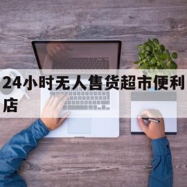 24小时无人售货超市便利店(24小时无人便利店大概需要多少钱)