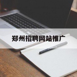 郑州招聘网站推广(郑州发布招聘信息的公众号)