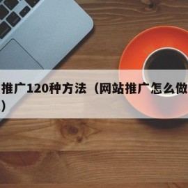 网站推广120种方法（网站推广怎么做才有效果）