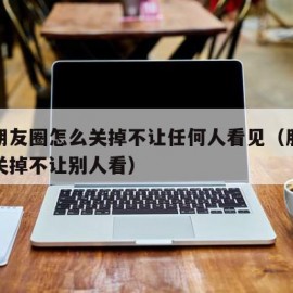 微信朋友圈怎么关掉不让任何人看见（朋友圈怎么关掉不让别人看）