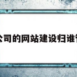 公司的网站建设归谁管(公司网站归属哪个部门管理)