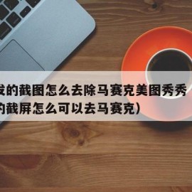 别人发的截图怎么去除马赛克美图秀秀（别人发你的截屏怎么可以去马赛克）