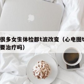 为啥很多女生体检都t波改变（心电图t波改变需要治疗吗）