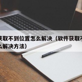 软件获取不到位置怎么解决（软件获取不到位置怎么解决方法）