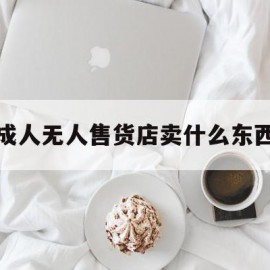 成人无人售货店卖什么东西(成人无人售货店都卖什么东西)