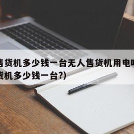 无人售货机多少钱一台无人售货机用电吗（无人售货机多少钱一台?）