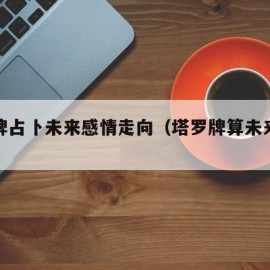 塔罗牌占卜未来感情走向（塔罗牌算未来感情牌阵）