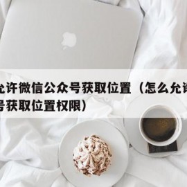 怎么允许微信公众号获取位置（怎么允许微信公众号获取位置权限）