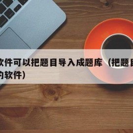 什么软件可以把题目导入成题库（把题目导入做题的软件）