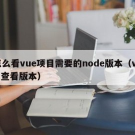 怎么看vue项目需要的node版本（vue 查看版本）