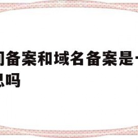 空间备案和域名备案是一个意思吗(网站备案是空间服务商还是域名服务商)