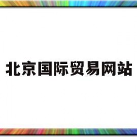 北京国际贸易网站(北京国际贸易有限公司招标公示)