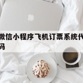 微信小程序飞机订票系统代码(微信小程序买的机票怎么开电子发票)