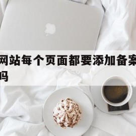 网站每个页面都要添加备案吗(网站每个页面都要添加备案吗为什么)