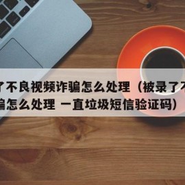 被录了不良视频诈骗怎么处理（被录了不良视频诈骗怎么处理 一直垃圾短信验证码）