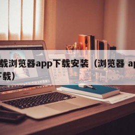 下载浏览器app下载安装（浏览器 app 下载）