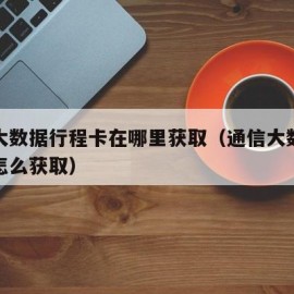 通信大数据行程卡在哪里获取（通信大数据行程卡怎么获取）