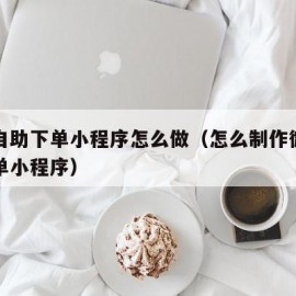 微信自助下单小程序怎么做（怎么制作微信自助下单小程序）